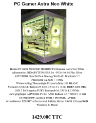 PC Gamer Astra Neo White Boitier PC NOX XTREME PRODUCTS Hummer Astra Neo White Alimentation GIGABYTE P650SS Ice - PCIe 5.0, 80 Plus Silver ASUS ROG Strix B650-A Gaming Wi-Fi 6E, Bluetooth 5.2 Processeur RYZEN 7 7700X Wattercooling Thermalright Frozen Infinity 360 BLANC Mémoire G.SKILL Trident Z5 RGB 32 Go 2 x 16 Go DDR5 6400 MHz SSD 2 To Kingston FURY Renegade M.2 PCIe 4.0 NVMe Carte graphique SAPPHIRE PURE AMD Radeon RX 7700 XT 12 GB Un ventilateur TZMRIT Prism 4 Pro RGB, 120 mm 6 ventilateurs TZMRIT à flux inversé Infinity Mirror ARGB 120 mm RGB Windows 11 Home 1429.00€ TTC, neuf garantie 2 ans