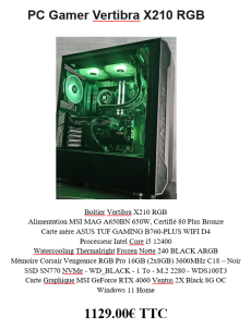 PC Gamer Vertibra X210 RGB Boîtier Vertibra X210 RGB Alimentation MSI MAG A650BN 650W, Certifié 80 Plus Bronze Carte mère ASUS TUF GAMING B760-PLUS WIFI D4 Processeur Intel Core i5 12400 Watercooling Thermalright Frozen Notte 240 BLACK ARGB Mémoire Corsair Vengeance RGB Pro 16GB (2x8GB) 3600MHz C18 – Noir SSD SN770 NVMe - WD_BLACK - 1 To - M.2 2280 - WDS100T3 Carte Graphique MSI GeForce RTX 4060 Ventus 2X Black 8G OC Windows 11 Home 1129.00€ TTC, neuf garantie 2 ans